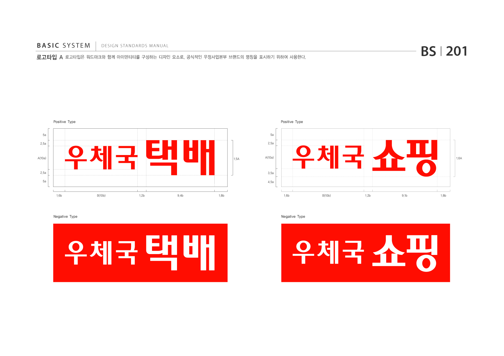 BASIC SYSTEM  DESIGN STANDARDS MANUAL 로고타입 A 로고타입은 워드마크와 함께 아이덴티티를 구성하는 디자인 요소로, 공식적인 우정사업본부 브랜드의 명칭을 표시하기 위하여 사용한다 . BS I 201 Positive Type 5a 2.5a A(10a) 2.5a 5a 1.6b B(10b) 1.2b 9.4b 1.8b 1.5A 우체국 택배 Negative Type 우체국 택배 Positive Type 5a 2.5a A(10a) 3.5a 4.5a 1.6b B(10b) 1.2b 9.1b 1.8b 1.6A 우체국 쇼핑 Negative Type 우체국 쇼핑 